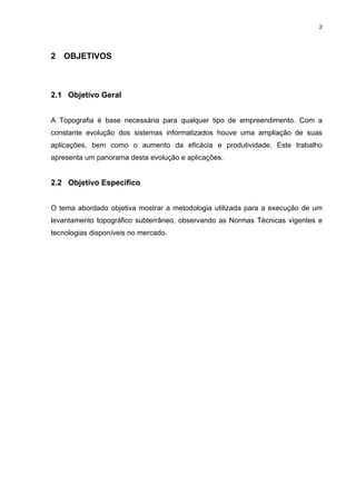 2
2 OBJETIVOS
2.1 Objetivo Geral
A Topografia é base necessária para qualquer tipo de empreendimento. Com a
constante evolução dos sistemas informatizados houve uma ampliação de suas
aplicações, bem como o aumento da eficácia e produtividade. Este trabalho
apresenta um panorama desta evolução e aplicações.
2.2 Objetivo Específico
O tema abordado objetiva mostrar a metodologia utilizada para a execução de um
levantamento topográfico subterrâneo, observando as Normas Técnicas vigentes e
tecnologias disponíveis no mercado.
 