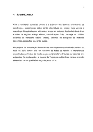 4
4 JUSTIFICATIVA
Com a constante expansão urbana e a evolução das técnicas construtivas, as
construções subterrâneas estão sendo alternativas de projeto mais viáveis e
acessíveis. Citando algumas utilizações, temos : os sistemas de distribuição de água
e coleta de esgotos, energia elétrica, comunicações, GNV , ou seja, as utilities,
sistemas de transporte urbano (Metrô), sistemas de transporte de materiais
(oleodutos, gasodutos, etc.) entre outros.
Os projetos de implantação dependem de um mapeamento atualizado e eficaz do
local da obra, sendo feito um cadastro de todas as feições e interferências
encontradas no trecho, de modo a não comprometer estruturas ou sistemas pré-
existentes. Na implantação, a técnica da Topografia subterrânea garante precisão
necessária para a qualidade e segurança das obras.
 