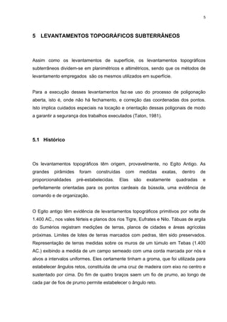 5
5 LEVANTAMENTOS TOPOGRÁFICOS SUBTERRÂNEOS
Assim como os levantamentos de superfície, os levantamentos topográficos
subterrâneos dividem-se em planimétricos e altimétricos, sendo que os métodos de
levantamento empregados são os mesmos utilizados em superfície.
Para a execução desses levantamentos faz-se uso do processo de poligonação
aberta, isto é, onde não há fechamento, e correção das coordenadas dos pontos.
Isto implica cuidados especiais na locação e orientação dessas poligonais de modo
a garantir a segurança dos trabalhos executados (Taton, 1981).
5.1 Histórico
Os levantamentos topográficos têm origem, provavelmente, no Egito Antigo. As
grandes pirâmides foram construídas com medidas exatas, dentro de
proporcionalidades pré-estabelecidas. Elas são exatamente quadradas e
perfeitamente orientadas para os pontos cardeais da bússola, uma evidência de
comando e de organização.
O Egito antigo têm evidência de levantamentos topográficos primitivos por volta de
1.400 AC., nos vales férteis e planos dos rios Tigre, Eufrates e Nilo. Tábuas de argila
do Sumérios registram medições de terras, planos de cidades e áreas agrícolas
próximas. Limites de lotes de terras marcados com pedras, têm sido preservados.
Representação de terras medidas sobre os muros de um túmulo em Tebas (1.400
AC.) exibindo a medida de um campo semeado com uma corda marcada por nós e
alvos a intervalos uniformes. Eles certamente tinham a groma, que foi utilizada para
estabelecer ângulos retos, constituída de uma cruz de madeira com eixo no centro e
sustentado por cima. Do fim de quatro braços saem um fio de prumo, ao longo de
cada par de fios de prumo permite estabelecer o ângulo reto.
 