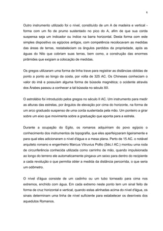 6
Outro instrumento utilizado foi o nível, constituído de um A de madeira e vertical -
forma com um fio de prumo sustentado no pico do A, afim de que sua corda
suspensa seja um indicador ou índice na barra horizontal. Desta forma com este
simples dispositivo os egípcios antigos, com competência recolocavam as medidas
das áreas de terras, restabeleciam os ângulos perdidos da propriedade, após as
águas do Nilo que cobriam suas terras, bem como, a construção das enormes
pirâmides que exigiam a colocação de medidas.
Os gregos utilizaram uma forma de linha trave para registrar as distâncias obtidas de
ponto a ponto ao longo da costa, por volta de 325 AC. Os Chineses conheciam o
valor do imã e possuíam alguma forma de bússola magnética; o ocidente através
dos Árabes passou a conhecer a tal bússola no século XII.
O astrolábio foi introduzido pelos gregos no século II AC. Um instrumento para medir
as alturas das estrelas, por ângulos de elevação por cima do horizonte, na forma de
um arco graduado suspenso de uma corda sustentada pela mão. Um ponteiro a girar
sobre um eixo que movimenta sobre a graduação que aponta para a estrela.
Durante a ocupação do Egito, os romanos adquiriram do povo egípcio o
conhecimento dos instrumentos de topografia, que eles aperfeiçoaram ligeiramente e
para qual eles adicionaram o nível d'água e a mesa plana. Perto de 15 AC. o notável
arquiteto romano e engenheiro Marcus Vitruvius Pollio (Séc.I AC.) montou uma roda
de circunferência conhecida utilizada como carrinho de mão, quando impulsionada
ao longo do terreno ele automaticamente pingava um seixo para dentro do recipiente
a cada revolução o que permitia obter a medida da distância percorrida, o que seria
um odômetro.
O nível d'água consiste de um cadinho ou um tubo torneado para cima nos
extremos, enchido com água. Em cada extremo neste ponto tem um sinal feito de
forma de cruz horizontal e vertical, quando estas alinhadas acima do nível d'água, os
sinais determinam uma linha de nível suficiente para estabelecer os desníveis dos
aquedutos Romanos.
 
