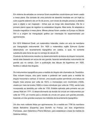 7
Em sistema de estradas os romanos foram excelentes construtores por terem usado
a mesa plana. Ela consiste de uma prancha de desenho montada em um tripé ou
outro suporte estável e de um fio de prumo, com sinais de direção precisa (a alidade)
para o objeto a ser mapeado - linhas que ao longo são desenhadas. Ele foi o
primeiro plano capaz de registrar ou estabelecer ângulos. Mais tarde, foi adaptada a
bússola magnética à mesa plana. Mesas planas foram usadas na Europa no Século
XVI e a origem da triangulação gráfica por interseção foi experimentado por
agrimensores.
Em 1615 Willebrord Snell, um matemático holandês, mediu um arco de meridiano
por triangulação instrumental. Em 1620 o matemático inglês Edmund Gunter
desenvolveu um levantamento topográfico em cadeia, o qual, foi somente
substituído pela trena de aço no começo do século 20.
O estudo da Astronomia resultou no desenvolvimento da leitura do ângulo horizontal,
sendo este baseado em arcos de raio grande, fazendo semelhantes instrumentos de
grande uso no campo. Com a publicação das tábuas de logaritmos em 1620,
facilitou o cálculo dos ângulos.
Os instrumentos topográficos para a medida do ângulo são chamados de Teodolitos.
Eles incluem braços, eixo para visada e podendo ser usado para a medida do
ângulo horizontal e vertical. O Vernier, uma escala auxiliar permitindo uma leitura do
ângulo mais precisa (por volta de 1631), o microscópio com micrômetro (1638),
visada por meio da luneta (1669) e níveis individuais (por volta de 1700), sendo tudo
incorporado ao teodolito por volta de 1720. Estádia aplicada pela primeira vez por
James Watt em 1771. O desenvolvimento da divisão do círculo em instrumentos por
volta de 1775, um invento para a divisão do círculo em graus com grande precisão,
trazendo um dos grandes avanços nos métodos de levantamento topográfico.
Um dos mais notáveis feitos por agrimensores, foi a medida em 1790 do meridiano
desde Barcelona (Espanha) para Dunkirk na França, por dois engenheiros
Franceses, Jean Delambre e Pierre Méchain, para estabelecer a base da medida do
Sistema métrico.
 