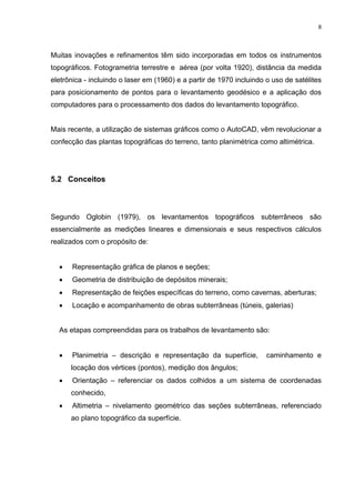 8
Muitas inovações e refinamentos têm sido incorporadas em todos os instrumentos
topográficos. Fotogrametria terrestre e aérea (por volta 1920), distância da medida
eletrônica - incluindo o laser em (1960) e a partir de 1970 incluindo o uso de satélites
para posicionamento de pontos para o levantamento geodésico e a aplicação dos
computadores para o processamento dos dados do levantamento topográfico.
Mais recente, a utilização de sistemas gráficos como o AutoCAD, vêm revolucionar a
confecção das plantas topográficas do terreno, tanto planimétrica como altimétrica.
5.2 Conceitos
Segundo Oglobin (1979), os levantamentos topográficos subterrâneos são
essencialmente as medições lineares e dimensionais e seus respectivos cálculos
realizados com o propósito de:
• Representação gráfica de planos e seções;
• Geometria de distribuição de depósitos minerais;
• Representação de feições específicas do terreno, como cavernas, aberturas;
• Locação e acompanhamento de obras subterrâneas (túneis, galerias)
As etapas compreendidas para os trabalhos de levantamento são:
• Planimetria – descrição e representação da superfície, caminhamento e
locação dos vértices (pontos), medição dos ângulos;
• Orientação – referenciar os dados colhidos a um sistema de coordenadas
conhecido,
• Altimetria – nivelamento geométrico das seções subterrâneas, referenciado
ao plano topográfico da superfície.
 