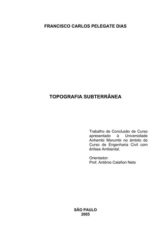 FRANCISCO CARLOS PELEGATE DIAS
TOPOGRAFIA SUBTERRÂNEA
Trabalho de Conclusão de Curso
apresentado à Universidade
Anhembi Morumbi no âmbito do
Curso de Engenharia Civil com
ênfase Ambiental.
Orientador:
Prof. Antônio Calafiori Neto
SÃO PAULO
2005
 
