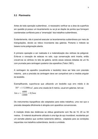 9
5.3 Planimetria
Antes de toda operação subterrânea , é necessário verificar se a área da superfície
em questão já possui um levantamento ou se já se dispõe de pontos que forneçam
coordenadas confiáveis para a “amarração” dos trabalhos subterrâneos.
Evidentemente, não é possível executar os levantamentos subterrâneos por meio de
triangulações, devido ao relevo inconstante das galerias. Portanto o método se
baseia numa poligonação aberta.
A primeira operação a ser realizada é a materialização dos vértices da poligonal.
Evita-se a cravação de estacas no solo, cuja conservação será incerta, então
cravam-se os vértices no teto da galeria, sendo essas estacas dotadas de um fio
com prumada para centragem posterior dos aparelhos (Taton,1981).
A centragem do aparelho (usualmente o teodolito) deve ser feita com precisão
máxima, pois a precisão da centragem deve ser compatível com a medida angular
do teodolito.
Exemplificando, suponha-se que utilizando um teodolito cujo erro médio é de
radsg
000.12/150 = , para uma visada de 6 metros, usual em galerias, tem-se:
mme 5,0
12000
6000
lim ==⋅
Os instrumentos topográficos são adaptados para estes trabalhos, uma vez que a
precisão desejada dificilmente é atingida com aparelhos convencionais.
A medição direta das distâncias se efetua geralmente com fita de 10, 20 ou 50
metros. O material atualmente utilizado é uma liga de aço inoxidável, recobertas por
um esmalte plástico que confere isolamento elétrico, adaptada para as condições
requeridas nos trabalhos subterrâneos, devido a umidade.
 