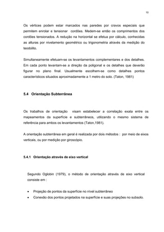 10
Os vértices podem estar marcados nas paredes por cravos especiais que
permitem enrolar e tensionar cordões. Medem-se então os comprimentos dos
cordões tensionados. A redução na horizontal se efetua por cálculo, conhecidas
as alturas por nivelamento geométrico ou trigonometria através da medição do
teodolito.
Simultaneamente efetuam-se os levantamentos complementares e dos detalhes.
Em cada ponto levantam-se a direção da poligonal e os detalhes que deverão
figurar no plano final. Usualmente escolhem-se como detalhes pontos
característicos situados aproximadamente a 1 metro do solo. (Taton, 1981)
5.4 Orientação Subterrânea
Os trabalhos de orientação visam estabelecer a correlação exata entre os
mapeamentos da superfície e subterrâneos, utilizando o mesmo sistema de
referência para ambos os levantamentos (Taton,1981).
A orientação subterrânea em geral é realizada por dois métodos : por meio de eixos
verticais, ou por medição por giroscópio.
5.4.1 Orientação através de eixo vertical
Segundo Oglobin (1979), o método de orientação através de eixo vertical
consiste em :
• Projeção de pontos da superfície no nível subterrâneo
• Conexão dos pontos projetados na superfície e suas projeções no subsolo.
 