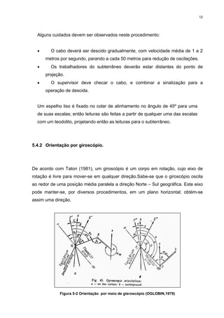 12
Alguns cuidados devem ser observados neste procedimento:
• O cabo deverá ser descido gradualmente, com velocidade média de 1 a 2
metros por segundo, parando a cada 50 metros para redução de oscilações.
• Os trabalhadores do subterrâneo deverão estar distantes do ponto de
projeção.
• O supervisor deve checar o cabo, e combinar a sinalização para a
operação de descida.
Um espelho liso é fixado no colar de alinhamento no ângulo de 45º para uma
de suas escalas; então leituras são feitas a partir de qualquer uma das escalas
com um teodolito, projetando então as leituras para o subterrâneo.
5.4.2 Orientação por giroscópio.
De acordo com Taton (1981), um giroscópio é um corpo em rotação, cujo eixo de
rotação é livre para mover-se em qualquer direção.Sabe-se que o giroscópio oscila
ao redor de uma posição média paralela a direção Norte – Sul geográfica. Este eixo
pode manter-se, por diversos procedimentos, em um plano horizontal; obtém-se
assim uma direção.
Figura 5-2 Orientação por meio de gisroscópio (OGLOBIN,1979)
 