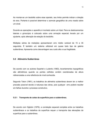 13
Ao montar-se um teodolito sobre esse aparato, seu limbo permite indicar a direção
do eixo. Portanto é possível determinar o azimute geográfico de uma visada sobre
um sinal.
Durante as operações o aparelho é montado sobre um tripé. Para os deslocamentos
laterais o giroscópio é colocado sobre uma armação especial, levado por um
ajudante, após alteração de estação do teodolito.
Múltiplas séries de medições apresentaram erro médio variável de 15 a 35
segundos. É também um sistema utilizável em quase todo tipo de galeria
subterrânea. Apresenta como desvantagem seu custo alto e sua fragilidade.
5.5 Altimetria Subterrânea
De acordo com os autores Espartel e Luderitz (1983), levantamentos topográficos
são altimétricos quando os pontos colhidos contém coordenadas de altura
referenciadas a uma referência de nível conhecida.
Segundo Taton (1981), os trabalhos de altimetria subterrânea devem ter a melhor
precisão possível devido à natureza das obras, pois qualquer erro poderá resultar
em falhas durante o processo construtivo.
5.5.1 Transporte de cotas da superfície para o subterrâneo.
De acordo com Oglobin (1979), a correlação espacial completa entre os trabalhos
subterrâneos e os trabalhos da superfície requer o transporte das elevações da
superfície para o subterrâneo.
 