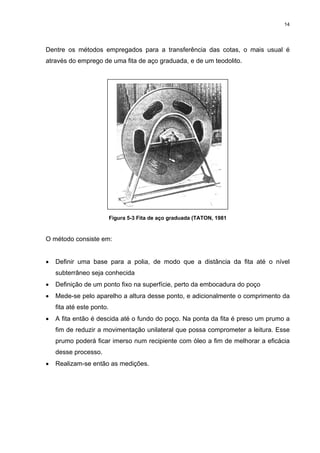 14
Dentre os métodos empregados para a transferência das cotas, o mais usual é
através do emprego de uma fita de aço graduada, e de um teodolito.
Figura 5-3 Fita de aço graduada (TATON, 1981
O método consiste em:
• Definir uma base para a polia, de modo que a distância da fita até o nível
subterrâneo seja conhecida
• Definição de um ponto fixo na superfície, perto da embocadura do poço
• Mede-se pelo aparelho a altura desse ponto, e adicionalmente o comprimento da
fita até este ponto.
• A fita então é descida até o fundo do poço. Na ponta da fita é preso um prumo a
fim de reduzir a movimentação unilateral que possa comprometer a leitura. Esse
prumo poderá ficar imerso num recipiente com óleo a fim de melhorar a eficácia
desse processo.
• Realizam-se então as medições.
 
