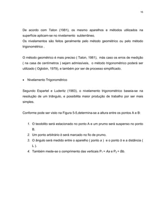 16
De acordo com Taton (1981), os mesmo aparelhos e métodos utilizados na
superfície aplicam-se no nivelamento subterrâneo.
Os nivelamentos são feitos geralmente pelo método geométrico ou pelo método
trigonométrico .
O método geométrico é mais preciso ( Taton, 1981), más caso os erros de medição
( na casa de centímetros ) sejam admissíveis, o método trigonométrico poderá ser
utilizado ( Oglobin, 1979), e também por ser de processo simplificado.
• Nivelamento Trigonométrico
Segundo Espartel e Luderitz (1983), o nivelamento trigonométrico baseia-se na
resolução de um triângulo, e possibilita maior produção de trabalho por ser mais
simples.
Conforme pode ser visto na Figura 5-5,determina-se a altura entre os pontos A e B:
1. O teodolito será estacionado no ponto A e um prumo será suspenso no ponto
B.
2. Um ponto arbitrário b será marcado no fio de prumo.
3. O ângulo será medido entre o aparelho ( ponto a ) e o ponto b e a distância (
L ).
4. Também mede-se o comprimento das verticais P1 = Aa e P2 = Bb.
 