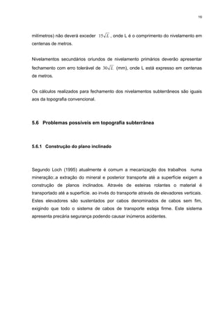 19
milímetros) não deverá exceder L15 , onde L é o comprimento do nivelamento em
centenas de metros.
Nivelamentos secundários oriundos de nivelamento primários deverão apresentar
fechamento com erro tolerável de L30 (mm), onde L está expresso em centenas
de metros.
Os cálculos realizados para fechamento dos nivelamentos subterrâneos são iguais
aos da topografia convencional.
5.6 Problemas possíveis em topografia subterrânea
5.6.1 Construção do plano inclinado
Segundo Loch (1995) atualmente é comum a mecanização dos trabalhos numa
mineração:.a extração do mineral e posterior transporte até a superfície exigem a
construção de planos inclinados. Através de esteiras rolantes o material é
transportado até a superfície. ao invés do transporte através de elevadores verticais.
Estes elevadores são sustentados por cabos denominados de cabos sem fim,
exigindo que todo o sistema de cabos de transporte esteja firme. Este sistema
apresenta precária segurança podendo causar inúmeros acidentes.
 