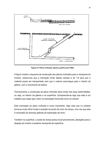 20
Figura 5-7 Plano inclinado -planta e perfil (Loch,1995)
A figura mostra o esquema de construção dos planos inclinados para o transporte de
minério: observa-se que a inclinação limite destas rampas é de 1:8 para que o
material possa ser transportado sem que o mesmo escorregue para o interior da
galeria, com o movimento da esteira.
Tecnicamente, a construção do plano inclinado deve iniciar nas duas extremidades,
ou seja, no interior da galeria e na superfície. Compreende-se logo que este é um
trabalho que exige rigor maior na orientação horizontal como na vertical.
Esta orientação do plano inclinado é muito importante. Haja vista que no subsolo
torna-se muito difícil mudar a posição do ponto de inicio da rampa, uma vez que este
é conectado às diversas galerias de exploração da mina.
Também na superficie, a saída da rampa possui local previamente, planejado para o
despejo do minério e posterior transporte de superfície.
 