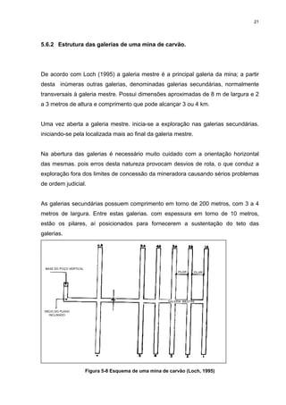 21
5.6.2 Estrutura das galerias de uma mina de carvão.
De acordo com Loch (1995) a galeria mestre é a principal galeria da mina; a partir
desta inúmeras outras galerias, denominadas galerias secundárias, normalmente
transversais à galeria mestre. Possui dimensões aproximadas de 8 m de largura e 2
a 3 metros de altura e comprimento que pode alcançar 3 ou 4 km.
Uma vez aberta a galeria mestre. inicia-se a exploração nas galerias secundárias.
iniciando-se pela localizada mais ao final da galeria mestre.
Na abertura das galerias é necessário muito cuidado com a orientação horizontal
das mesmas. pois erros desta natureza provocam desvios de rota, o que conduz a
exploração fora dos limites de concessão da mineradora causando sérios problemas
de ordem judicial.
As galerias secundárias possuem comprimento em torno de 200 metros, com 3 a 4
metros de largura. Entre estas galerias. com espessura em torno de 10 metros,
estão os pilares, aí posicionados para fornecerem a sustentação do teto das
galerias.
Figura 5-8 Esquema de uma mina de carvão (Loch, 1995)
 