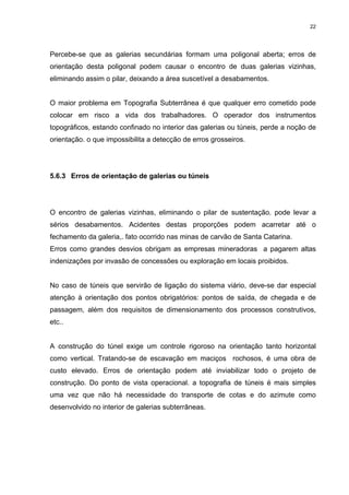 22
Percebe-se que as galerias secundárias formam uma poligonal aberta; erros de
orientação desta poligonal podem causar o encontro de duas galerias vizinhas,
eliminando assim o pilar, deixando a área suscetível a desabamentos.
O maior problema em Topografia Subterrânea é que qualquer erro cometido pode
colocar em risco a vida dos trabalhadores. O operador dos instrumentos
topográficos, estando confinado no interior das galerias ou túneis, perde a noção de
orientação. o que impossibilita a detecção de erros grosseiros.
5.6.3 Erros de orientação de galerias ou túneis
O encontro de galerias vizinhas, eliminando o pilar de sustentação. pode levar a
sérios desabamentos. Acidentes destas proporções podem acarretar até o
fechamento da galeria,. fato ocorrido nas minas de carvão de Santa Catarina.
Erros como grandes desvios obrigam as empresas mineradoras a pagarem altas
indenizações por invasão de concessões ou exploração em locais proibidos.
No caso de túneis que servirão de ligação do sistema viário, deve-se dar especial
atenção à orientação dos pontos obrigatórios: pontos de saída, de chegada e de
passagem, além dos requisitos de dimensionamento dos processos construtivos,
etc..
A construção do túnel exige um controle rigoroso na orientação tanto horizontal
como vertical. Tratando-se de escavação em maciços rochosos, é uma obra de
custo elevado. Erros de orientação podem até inviabilizar todo o projeto de
construção. Do ponto de vista operacional. a topografia de túneis é mais simples
uma vez que não há necessidade do transporte de cotas e do azimute como
desenvolvido no interior de galerias subterrâneas.
 