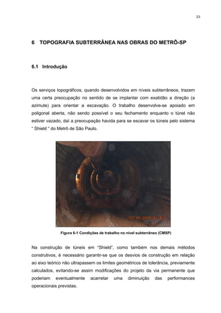 23
6 TOPOGRAFIA SUBTERRÂNEA NAS OBRAS DO METRÔ-SP
6.1 Introdução
Os serviços topográficos, quando desenvolvidos em níveis subterrâneos, trazem
uma certa preocupação no sentido de se implantar com exatidão a direção (a
azimute) para orientar a escavação. O trabalho desenvolve-se apoiado em
poligonal aberta, não sendo possível o seu fechamento enquanto o túnel não
estiver vazado, daí a preocupação havida para se escavar os túneis pelo sistema
“ Shield “ do Metrô de São Paulo.
Figura 6-1 Condições de trabalho no nível subterrâneo (CMSP)
Na construção de túneis em “Shield”, como também nos demais métodos
construtivos, é necessário garantir-se que os desvios de construção em relação
ao eixo teórico não ultrapassem os limites geométricos de tolerância, previamente
calculados, evitando-se assim modificações do projeto da via permanente que
poderiam eventualmente acarretar uma diminuição das performances
operacionais previstas.
 