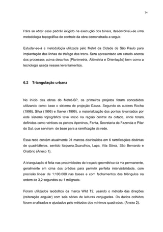 24
Para se obter esse padrão exigido na execução dos túneis, desenvolveu-se uma
metodologia topográfica de controle da obra demonstrada a seguir.
Estudar-se-á a metodologia utilizada pelo Metrô da Cidade de São Paulo para
implantação das linhas de tráfego dos trens. Será apresentado um estudo acerca
dos processos acima descritos (Planimetria, Altimetria e Orientação) bem como a
tecnologia usada nesses levantamentos.
6.2 Triangulação urbana
No início das obras do Metrô-SP, os primeiros projetos foram concebidos
utilizando como base o sistema de projeção Gauss. Segundo os autores Rocha
(1996), Silva (1996) e Xavier (1996), a materialização dos pontos levantados por
este sistema topográfico teve início na região central da cidade, onde foram
definidos como vértices os pontos Apeninos, Fanta, Secretaria da Fazenda e Pilar
do Sul, que serviram de base para a ramificação da rede.
Essa rede contém atualmente 91 marcos distribuídos em 6 ramificações distintas
de quadriláteros, sentido Itaquera,Guarulhos, Lapa, Vila Sônia, São Bernardo e
Oratório (Anexo 1).
A triangulação é feita nas proximidades do traçado geométrico da via permanente,
geralmente em cima dos prédios para permitir perfeita intervisibilidade, com
precisão linear de 1:100.000 nas bases e com fechamentos dos triângulos na
ordem de 3,2 segundos ou 1 miligrado.
Foram utilizados teodolitos da marca Wild T2, usando o método das direções
(reiteração angular) com seis séries de leituras conjugadas. Os dados colhidos
foram analisados e ajustados pelo métodos dos mínimos quadrados. (Anexo 2).
 