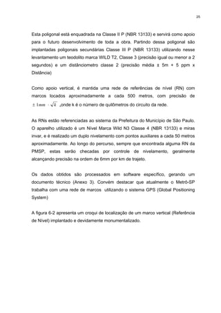 25
Esta poligonal está enquadrada na Classe II P (NBR 13133) e servirá como apoio
para o futuro desenvolvimento de toda a obra. Partindo dessa poligonal são
implantadas poligonais secundárias Classe III P (NBR 13133) utilizando nesse
levantamento um teodolito marca WILD T2, Classe 3 (precisão igual ou menor a 2
segundos) e um distânciometro classe 2 (precisão média ± 5m + 5 ppm x
Distância)
Como apoio vertical, é mantida uma rede de referências de nível (RN) com
marcos locados aproximadamente a cada 500 metros, com precisão de
kmm ⋅± 1 ,onde k é o número de quilômetros do circuito da rede.
As RNs estão referenciadas ao sistema da Prefeitura do Município de São Paulo.
O aparelho utilizado é um Nível Marca Wild N3 Classe 4 (NBR 13133) e miras
invar, e é realizado um duplo nivelamento com pontos auxiliares a cada 50 metros
aproximadamente. Ao longo do percurso, sempre que encontrada alguma RN da
PMSP, estas serão checadas por controle de nivelamento, geralmente
alcançando precisão na ordem de 6mm por km de trajeto.
Os dados obtidos são processados em software específico, gerando um
documento técnico (Anexo 3). Convém destacar que atualmente o Metrô-SP
trabalha com uma rede de marcos utilizando o sistema GPS (Global Positioning
System)
A figura 6-2 apresenta um croqui de localização de um marco vertical (Referência
de Nível) implantado e devidamente monumentalizado.
 