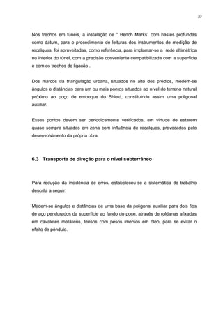 27
Nos trechos em túneis, a instalação de “ Bench Marks” com hastes profundas
como datum, para o procedimento de leituras dos instrumentos de medição de
recalques, foi aproveitadas, como referência, para implantar-se a rede altimétrica
no interior do túnel, com a precisão conveniente compatibilizada com a superfície
e com os trechos de ligação .
Dos marcos da triangulação urbana, situados no alto dos prédios, medem-se
ângulos e distâncias para um ou mais pontos situados ao nível do terreno natural
próximo ao poço de emboque do Shield, constituindo assim uma poligonal
auxiliar.
Esses pontos devem ser periodicamente verificados, em virtude de estarem
quase sempre situados em zona com influência de recalques, provocados pelo
desenvolvimento da própria obra.
6.3 Transporte de direção para o nível subterrâneo
Para redução da incidência de erros, estabeleceu-se a sistemática de trabalho
descrita a seguir:
Medem-se ângulos e distâncias de uma base da poligonal auxiliar para dois fios
de aço pendurados da superfície ao fundo do poço, através de roldanas afixadas
em cavaletes metálicos, tensos com pesos imersos em óleo, para se evitar o
efeito de pêndulo.
 