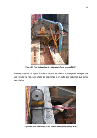 28
Figura 6-3 Foto da base fixa da roldana com fio de prumo (CMSP)
Pode-se observar na Figura 6-3 que a roldana está fixada num suporte, este por sua
vez fixado na viga, para efeito de segurança e precisão dos trabalhos que serão
executados.
Figura 6-4 Foto da roldana fixada junto a uma viga de apoio (CMSP)
 