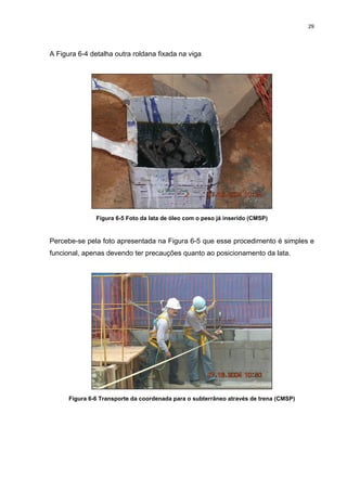 29
A Figura 6-4 detalha outra roldana fixada na viga
Figura 6-5 Foto da lata de óleo com o peso já inserido (CMSP)
Percebe-se pela foto apresentada na Figura 6-5 que esse procedimento é simples e
funcional, apenas devendo ter precauções quanto ao posicionamento da lata.
Figura 6-6 Transporte da coordenada para o subterrâneo através de trena (CMSP)
 
