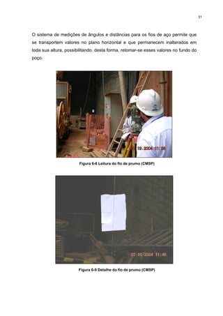 31
O sistema de medições de ângulos e distâncias para os fios de aço permite que
se transportem valores no plano horizontal e que permanecem inalterados em
toda sua altura, possibilitando, desta forma, retomar-se esses valores no fundo do
poço.
Figura 6-8 Leitura do fio de prumo (CMSP)
Figura 6-9 Detalhe do fio de prumo (CMSP)
 