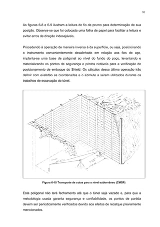 32
As figuras 6-8 e 6-9 ilustram a leitura do fio de prumo para determinação de sua
posição. Observa-se que foi colocada uma folha de papel para facilitar a leitura e
evitar erros de direção indesejáveis.
Procedendo à operação de maneira inversa à da superfície, ou seja, posicionando
o instrumento convenientemente desalinhado em relação aos fios de aço,
implanta-se uma base de poligonal ao nível do fundo do poço, levantando e
materializando os pontos de segurança e pontos notáveis para a verificação do
posicionamento de emboque do Shield. Os cálculos dessa última operação irão
definir com exatidão as coordenadas e o azimute a serem utilizados durante os
trabalhos de escavação do túnel.
Figura 6-10 Transporte de cotas para o nível subterrâneo (CMSP)
Esta poligonal não terá fechamento até que o túnel seja vazado e, para que a
metodologia usada garanta segurança e confiabilidade, os pontos de partida
devem ser periodicamente verificados devido aos efeitos de recalque previamente
mencionados.
 