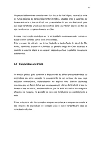 35
Os poços testemunhas consistem em dois tubos de PVC rígido, separados entre
si, numa distância de aproximadamente 60 metros, situados entre a superfície do
terreno natural e o teto do túnel, nas proximidades do seu eixo horizontal, para
que seja transferida uma base da superfície para seu interior, através de fios de
aço, tensionados por pesos imersos em óleo.
A maior preocupação aqui deve ser na verticalidade e estanqueidade, quando os
tubos fizerem conexão com o túnel pressurizado.
Este processo foi utilizado nas linhas Norte-Sul e Leste-Oeste do Metrô de São
Paulo, permitindo avaliar-se a precisão da primeira etapa de túnel escavado e
garantir a segunda etapa a se escavar, trazendo ao final resultados plenamente
satisfatórios.
6.6 Dirigibilidade do Shield
O método prático para controlar a dirigibilidade do Shield (responsabilidade da
empreiteira da obra) consiste no acoplamento de um emissor de laser num
teodolito convencional, materializando no espaço uma direção (azimute),
orientada por um facho de luz que se propaga pelo interior do túnel até a face do
terreno a ser escavado, atravessando um par de alvos montados em anteparos
afixados na máquina, na posição do seu eixo longitudinal ou paralelamente a
este.
Estes anteparos são denominados anteparo de cabeça e anteparo de cauda, e
são dotados de dispositivos de correção para o plano horizontal,em caso de
rotação da máquina.
 