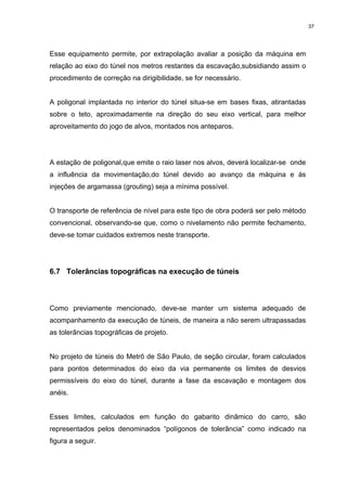 37
Esse equipamento permite, por extrapolação avaliar a posição da máquina em
relação ao eixo do túnel nos metros restantes da escavação,subsidiando assim o
procedimento de correção na dirigibilidade, se for necessário.
A poligonal implantada no interior do túnel situa-se em bases fixas, atirantadas
sobre o teto, aproximadamente na direção do seu eixo vertical, para melhor
aproveitamento do jogo de alvos, montados nos anteparos.
A estação de poligonal,que emite o raio laser nos alvos, deverá localizar-se onde
a influência da movimentação,do túnel devido ao avanço da máquina e às
injeções de argamassa (grouting) seja a mínima possível.
O transporte de referência de nível para este tipo de obra poderá ser pelo método
convencional, observando-se que, como o nivelamento não permite fechamento,
deve-se tomar cuidados extremos neste transporte.
6.7 Tolerâncias topográficas na execução de túneis
Como previamente mencionado, deve-se manter um sistema adequado de
acompanhamento da execução de túneis, de maneira a não serem ultrapassadas
as tolerâncias topográficas de projeto.
No projeto de túneis do Metrô de São Paulo, de seção circular, foram calculados
para pontos determinados do eixo da via permanente os limites de desvios
permissíveis do eixo do túnel, durante a fase da escavação e montagem dos
anéis.
Esses limites, calculados em função do gabarito dinâmico do carro, são
representados pelos denominados “polígonos de tolerância” como indicado na
figura a seguir.
 