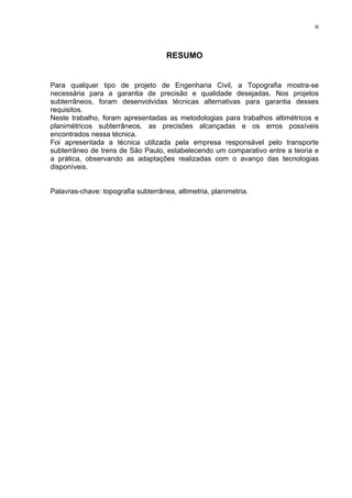 iii
RESUMO
Para qualquer tipo de projeto de Engenharia Civil, a Topografia mostra-se
necessária para a garantia de precisão e qualidade desejadas. Nos projetos
subterrâneos, foram desenvolvidas técnicas alternativas para garantia desses
requisitos.
Neste trabalho, foram apresentadas as metodologias para trabalhos altimétricos e
planimétricos subterrâneos, as precisões alcançadas e os erros possíveis
encontrados nessa técnica.
Foi apresentada a técnica utilizada pela empresa responsável pelo transporte
subterrâneo de trens de São Paulo, estabelecendo um comparativo entre a teoria e
a prática, observando as adaptações realizadas com o avanço das tecnologias
disponíveis.
Palavras-chave: topografia subterrânea, altimetria, planimetria.
 