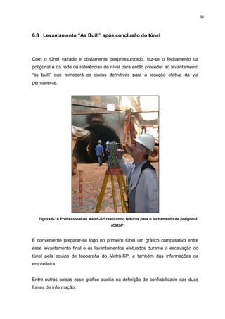 39
6.8 Levantamento “As Built” após conclusão do túnel
Com o túnel vazado e obviamente despressurizado, faz-se o fechamento da
poligonal e da rede de referências de nível para então proceder ao levantamento
“as built” que fornecerá os dados definitivos para a locação efetiva da via
permanente.
Figura 6-16 Profissional do Metrô-SP realizando leituras para o fechamento de poligonal
(CMSP)
É conveniente preparar-se logo no primeiro túnel um gráfico comparativo entre
esse levantamento final e os levantamentos efetuados durante a escavação do
túnel pela equipe de topografia do Metrô-SP, e também das informações da
empreiteira.
Entre outras coisas esse gráfico auxilia na definição de confiabilidade das duas
fontes de informação.
 