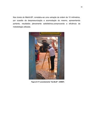 40
Nos túneis do Metrô-SP, constatou-se uma variação da ordem de 15 milímetros,
por ocasião da despressurização e acomodação do mesmo, apresentando
portanto, resultados plenamente satisfatórios,comprovando a eficiência da
metodologia utilizada.
Figura 6-17 Levantamento "As-Built" (CMSP)
 