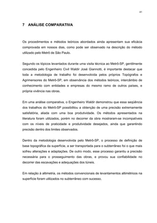41
7 ANÁLISE COMPARATIVA
Os procedimentos e métodos teóricos abordados ainda apresentam sua eficácia
comprovada em nossos dias, como pode ser observado na descrição do método
utilizado pelo Metrô de São Paulo.
Segundo os tópicos levantados durante uma visita técnica ao Metrô-SP, gentilmente
concedida pelo Engenheiro Civil Waldir José Giannotti, é importante destacar que
toda a metodologia de trabalho foi desenvolvida pelos próprios Topógrafos e
Agrimensores do Metrô-SP, em observância dos métodos teóricos, intercâmbio de
conhecimento com entidades e empresas do mesmo ramo de outros países, e
própria vivência nas obras.
Em uma análise comparativa, o Engenheiro Waldir demonstrou que essa seqüência
dos trabalhos do Metrô-SP possibilitou a obtenção de uma precisão extremamente
satisfatória, aliada com uma boa produtividade. Os métodos apresentados na
literatura foram utilizados, porém no decorrer da obra mostraram-se incompatíveis
com os níveis de praticidade e produtividade desejados, ainda que garantindo
precisão dentro dos limites observados.
Dentro da metodologia desenvolvida pelo Metrô-SP, o processo de definição de
base topográfica da superfície, a ser transportada para o subterrâneo foi o que mais
sofreu alterações e adaptações. De outro modo, esse processo garantiu a precisão
necessária para o prosseguimento das obras, e provou sua confiabilidade no
decorrer das escavações e adequações dos túneis.
Em relação à altimetria, os métodos convencionais de levantamentos altimétricos na
superfície foram utilizados no subterrâneo com sucesso.
 