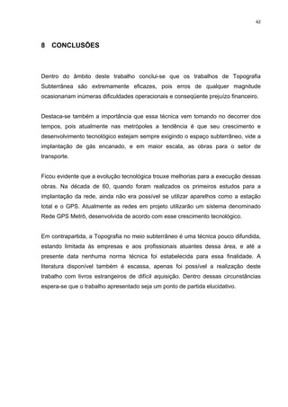 42
8 CONCLUSÕES
Dentro do âmbito deste trabalho conclui-se que os trabalhos de Topografia
Subterrânea são extremamente eficazes, pois erros de qualquer magnitude
ocasionariam inúmeras dificuldades operacionais e conseqüente prejuízo financeiro.
Destaca-se também a importância que essa técnica vem tomando no decorrer dos
tempos, pois atualmente nas metrópoles a tendência é que seu crescimento e
desenvolvimento tecnológico estejam sempre exigindo o espaço subterrâneo, vide a
implantação de gás encanado, e em maior escala, as obras para o setor de
transporte.
Ficou evidente que a evolução tecnológica trouxe melhorias para a execução dessas
obras. Na década de 60, quando foram realizados os primeiros estudos para a
implantação da rede, ainda não era possível se utilizar aparelhos como a estação
total e o GPS. Atualmente as redes em projeto utilizarão um sistema denominado
Rede GPS Metrô, desenvolvida de acordo com esse crescimento tecnológico.
Em contrapartida, a Topografia no meio subterrâneo é uma técnica pouco difundida,
estando limitada às empresas e aos profissionais atuantes dessa área, e até a
presente data nenhuma norma técnica foi estabelecida para essa finalidade. A
literatura disponível também é escassa, apenas foi possível a realização deste
trabalho com livros estrangeiros de difícil aquisição. Dentro dessas circunstâncias
espera-se que o trabalho apresentado seja um ponto de partida elucidativo.
 