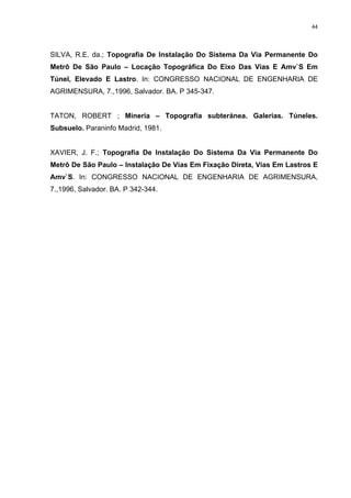 44
SILVA, R.E. da.; Topografia De Instalação Do Sistema Da Via Permanente Do
Metrô De São Paulo – Locação Topográfica Do Eixo Das Vias E Amv`S Em
Túnel, Elevado E Lastro. In: CONGRESSO NACIONAL DE ENGENHARIA DE
AGRIMENSURA, 7.,1996, Salvador. BA. P 345-347.
TATON, ROBERT ; Mineria – Topografía subteránea. Galerias. Túneles.
Subsuelo. Paraninfo Madrid, 1981.
XAVIER, J. F.; Topografia De Instalação Do Sistema Da Via Permanente Do
Metrô De São Paulo – Instalação De Vias Em Fixação Direta, Vias Em Lastros E
Amv`S. In: CONGRESSO NACIONAL DE ENGENHARIA DE AGRIMENSURA,
7.,1996, Salvador. BA. P 342-344.
 