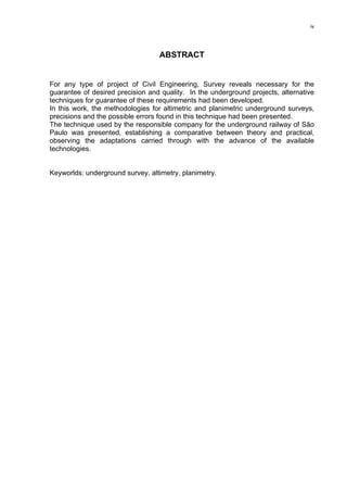 iv
ABSTRACT
For any type of project of Civil Engineering, Survey reveals necessary for the
guarantee of desired precision and quality. In the underground projects, alternative
techniques for guarantee of these requirements had been developed.
In this work, the methodologies for altimetric and planimetric underground surveys,
precisions and the possible errors found in this technique had been presented.
The technique used by the responsible company for the underground railway of São
Paulo was presented, establishing a comparative between theory and practical,
observing the adaptations carried through with the advance of the available
technologies.
Keyworlds: underground survey, altimetry, planimetry.
 