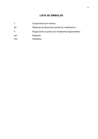 vii
LISTA DE SÍMBOLOS
L Comprimento (em metros)
∆z Diferença de altura entre pontos do nivelamento x
δ Ângulo entre os pontos em nivelamento trigonométrico
rad
mm
Radianos
milímetros
 