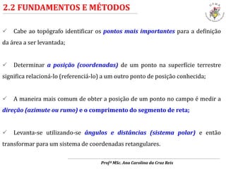 2.2 FUNDAMENTOS E MÉTODOS
 Cabe ao topógrafo identificar os pontos mais importantes para a definição
da área a ser levantada;
 Determinar a posição (coordenadas) de um ponto na superfície terrestre
significa relacioná-lo (referenciá-lo) a um outro ponto de posição conhecida;
 A maneira mais comum de obter a posição de um ponto no campo é medir a
direção (azimute ou rumo) e o comprimento do segmento de reta;
 Levanta-se utilizando-se ângulos e distâncias (sistema polar) e então
transformar para um sistema de coordenadas retangulares.
Profª MSc. Ana Carolina da Cruz Reis
 