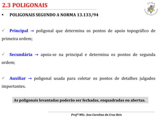  POLIGONAIS SEGUNDO A NORMA 13.133/94
 Principal → poligonal que determina os pontos de apoio topográfico de
primeira ordem;
 Secundária → apoia-se na principal e determina os pontos de segunda
ordem;
 Auxiliar → poligonal usada para coletar os pontos de detalhes julgados
importantes.
As poligonais levantadas poderão ser fechadas, enquadradas ou abertas.
2.3 POLIGONAIS
Profª MSc. Ana Carolina da Cruz Reis
 