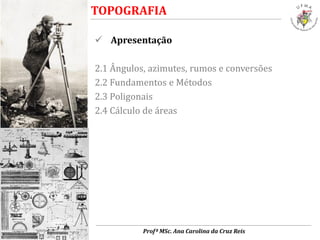  Apresentação
2.1 Ângulos, azimutes, rumos e conversões
2.2 Fundamentos e Métodos
2.3 Poligonais
2.4 Cálculo de áreas
TOPOGRAFIA
Profª MSc. Ana Carolina da Cruz Reis
 