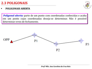  POLIGONAIS ABERTA
2.3 POLIGONAIS
Poligonal aberta: parte de um ponto com coordenadas conhecidas e acaba
em um ponto cujas coordenadas deseja-se determinar. Não é possível
determinar erros de fechamento.
Profª MSc. Ana Carolina da Cruz Reis
 