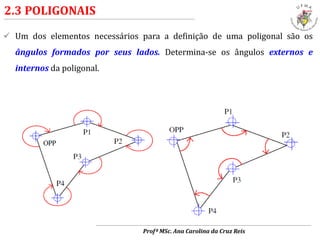  Um dos elementos necessários para a definição de uma poligonal são os
ângulos formados por seus lados. Determina-se os ângulos externos e
internos da poligonal.
2.3 POLIGONAIS
Profª MSc. Ana Carolina da Cruz Reis
 
