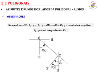  AZIMUTES E RUMOS DOS LADOS DA POLIGONAL - RUMOS
2.3 POLIGONAIS
 OBSERVAÇÕES
No quadrante SE, 𝑹 𝟐−𝟑 = 𝑹 𝟏−𝟐 − 𝒅𝑫 , se dD > 𝑹 𝟏−𝟐 o resultado é negativo;
𝑹 𝟐−𝟑 estará no quadrante SO.
 