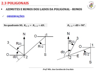  AZIMUTES E RUMOS DOS LADOS DA POLIGONAL - RUMOS
2.3 POLIGONAIS
 OBSERVAÇÕES
No quadrante SO, 𝑹 𝟐−𝟑 = 𝑹 𝟏−𝟐 + 𝒅𝑫; 𝑹 𝟏−𝟐 + dD > 90°.
Profª MSc. Ana Carolina da Cruz Reis
 