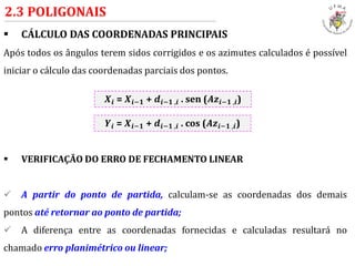  CÁLCULO DAS COORDENADAS PRINCIPAIS
Após todos os ângulos terem sidos corrigidos e os azimutes calculados é possível
iniciar o cálculo das coordenadas parciais dos pontos.
 VERIFICAÇÃO DO ERRO DE FECHAMENTO LINEAR
 A partir do ponto de partida, calculam-se as coordenadas dos demais
pontos até retornar ao ponto de partida;
 A diferença entre as coordenadas fornecidas e calculadas resultará no
chamado erro planimétrico ou linear;
2.3 POLIGONAIS
𝑿𝒊 = 𝑿𝒊−𝟏 + 𝒅𝒊−𝟏 ,𝒊 . sen (𝑨𝒛𝒊−𝟏 ,𝒊)
𝒀𝒊 = 𝑿𝒊−𝟏 + 𝒅𝒊−𝟏 ,𝒊 . cos (𝑨𝒛𝒊−𝟏 ,𝒊)
 