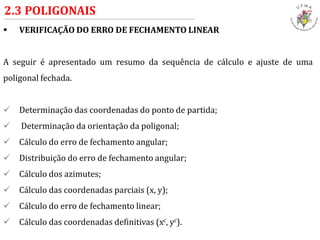  VERIFICAÇÃO DO ERRO DE FECHAMENTO LINEAR
A seguir é apresentado um resumo da sequência de cálculo e ajuste de uma
poligonal fechada.
 Determinação das coordenadas do ponto de partida;
 Determinação da orientação da poligonal;
 Cálculo do erro de fechamento angular;
 Distribuição do erro de fechamento angular;
 Cálculo dos azimutes;
 Cálculo das coordenadas parciais (x, y);
 Cálculo do erro de fechamento linear;
 Cálculo das coordenadas definitivas (xc, yc).
2.3 POLIGONAIS
 