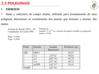  EXERCÍCIO
1. Dada a caderneta de campo abaixo, utilizada para levantamento de uma
poligonal, determinar as coordenadas dos pontos que formam a mesma. São
dados.
2.3 POLIGONAIS
 
