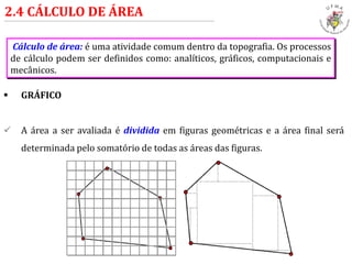  GRÁFICO
 A área a ser avaliada é dividida em figuras geométricas e a área final será
determinada pelo somatório de todas as áreas das figuras.
2.4 CÁLCULO DE ÁREA
Cálculo de área: é uma atividade comum dentro da topografia. Os processos
de cálculo podem ser definidos como: analíticos, gráficos, computacionais e
mecânicos.
 