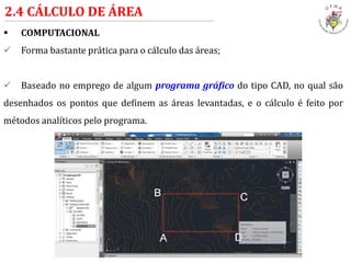  COMPUTACIONAL
 Forma bastante prática para o cálculo das áreas;
 Baseado no emprego de algum programa gráfico do tipo CAD, no qual são
desenhados os pontos que definem as áreas levantadas, e o cálculo é feito por
métodos analíticos pelo programa.
2.4 CÁLCULO DE ÁREA
 