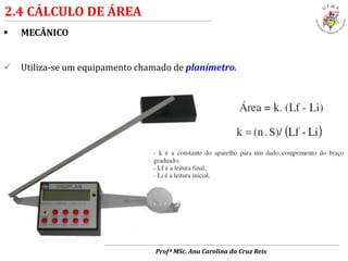  MECÂNICO
 Utiliza-se um equipamento chamado de planímetro.
2.4 CÁLCULO DE ÁREA
Profª MSc. Ana Carolina da Cruz Reis
 