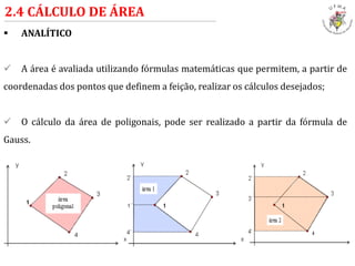  ANALÍTICO
 A área é avaliada utilizando fórmulas matemáticas que permitem, a partir de
coordenadas dos pontos que definem a feição, realizar os cálculos desejados;
 O cálculo da área de poligonais, pode ser realizado a partir da fórmula de
Gauss.
2.4 CÁLCULO DE ÁREA
 