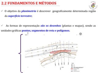  O objetivo da planimetria é descrever geograficamente determinada região
da superfície terrestre;
 As formas de representação são os desenhos (plantas e mapas), sendo as
unidades gráficas pontos, segmentos de reta e polígonos.
2.2 FUNDAMENTOS E MÉTODOS
 